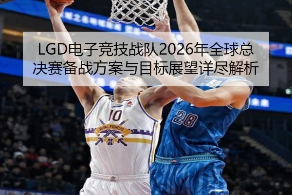 LGD电子竞技战队2026年全球总决赛备战方案与目标展望详尽解析 - RAY ESPORTS